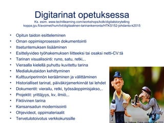 Digitarinat opetuksessa
Ks. esim. www.tech4learning.com/workshops/kolk/digitalstorytelling
koppa.jyu.fi/avoimet/hum/tvt/digitaalinen-tarinankerronta/HTKS152-johdanto-k2015
• Opitun taidon esitteleminen
• Oman oppimisprosessin dokumentointi
• Itsetuntemuksen lisääminen
• Esittelyvideo työhakemuksen liitteeksi tai osaksi netti-CV:tä
• Tarinan visualisointi: runo, satu, retki,..
• Vieraalla kielellä puhuttu kuvitettu tarina
• Medialukutaidon kehittyminen
• Kulttuuriperinnön kerääminen ja välittäminen
• Historialliset tarinat, päiväkirjamerkinnät tai lehdet
• Dokumentit: vierailu, retki, työssäoppimisjakso,..
• Projektit: yrittäjyys, kv, ilmiö,..
• Fiktiivinen tarina
• Kansansadun modernisointi
• Ohjevideot, oppimateriaalit
• Tervetulotoivotus verkkokurssille
 