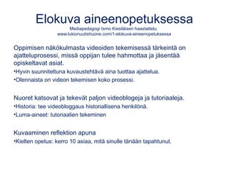 Elokuva aineenopetuksessa
Mediapedagogi Ismo Kiesiläisen haastattelu:
www.lukionuutishuone.com/1-elokuva-aineenopetuksessa
Oppimisen näkökulmasta videoiden tekemisessä tärkeintä on
ajatteluprosessi, missä oppijan tulee hahmottaa ja jäsentää
opiskeltavat asiat.
•Hyvin suunniteltuna kuvaustehtävä aina tuottaa ajattelua.
•Olennaista on videon tekemisen koko prosessi.
Nuoret katsovat ja tekevät paljon videoblogeja ja tutoriaaleja.
•Historia: tee videobloggaus historiallisena henkilönä.
•Luma-aineet: tutoriaalien tekeminen
Kuvaaminen reflektion apuna
•Kielten opetus: kerro 10 asiaa, mitä sinulle tänään tapahtunut.
 
