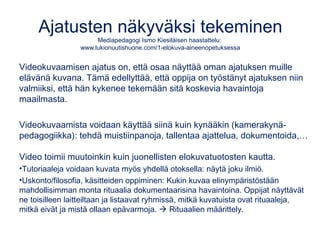 Ajatusten näkyväksi tekeminen
Mediapedagogi Ismo Kiesiläisen haastattelu:
www.lukionuutishuone.com/1-elokuva-aineenopetuksessa
Videokuvaamisen ajatus on, että osaa näyttää oman ajatuksen muille
elävänä kuvana. Tämä edellyttää, että oppija on työstänyt ajatuksen niin
valmiiksi, että hän kykenee tekemään sitä koskevia havaintoja
maailmasta.
Videokuvaamista voidaan käyttää siinä kuin kynääkin (kamerakynä-
pedagogiikka): tehdä muistiinpanoja, tallentaa ajattelua, dokumentoida,…
Video toimii muutoinkin kuin juonellisten elokuvatuotosten kautta.
•Tutoriaaleja voidaan kuvata myös yhdellä otoksella: näytä joku ilmiö.
•Uskonto/filosofia, käsitteiden oppiminen: Kukin kuvaa elinympäristöstään
mahdollisimman monta rituaalia dokumentaarisina havaintoina. Oppijat näyttävät
ne toisilleen laitteiltaan ja listaavat ryhmissä, mitkä kuvatuista ovat rituaaleja,
mitkä eivät ja mistä ollaan epävarmoja.  Rituaalien määrittely.
 