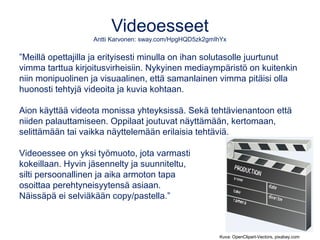 Videoesseet
Antti Karvonen: sway.com/HpgHQD5zk2gmIhYx
”Meillä opettajilla ja erityisesti minulla on ihan solutasolle juurtunut
vimma tarttua kirjoitusvirheisiin. Nykyinen mediaympäristö on kuitenkin
niin monipuolinen ja visuaalinen, että samanlainen vimma pitäisi olla
huonosti tehtyjä videoita ja kuvia kohtaan.
Aion käyttää videota monissa yhteyksissä. Sekä tehtävienantoon että
niiden palauttamiseen. Oppilaat joutuvat näyttämään, kertomaan,
selittämään tai vaikka näyttelemään erilaisia tehtäviä.
Videoessee on yksi työmuoto, jota varmasti
kokeillaan. Hyvin jäsennelty ja suunniteltu,
silti persoonallinen ja aika armoton tapa
osoittaa perehtyneisyytensä asiaan.
Näissäpä ei selviäkään copy/pastella.”
Kuva: OpenClipart-Vectors, pixabay.com
 