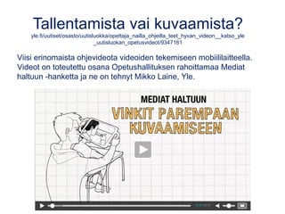 Tallentamista vai kuvaamista?
yle.fi/uutiset/osasto/uutisluokka/opettaja_nailla_ohjeilla_teet_hyvan_videon__katso_yle
_uutisluokan_opetusvideot/9347161
Viisi erinomaista ohjevideota videoiden tekemiseen mobiililaitteella.
Videot on toteutettu osana Opetushallituksen rahoittamaa Mediat
haltuun -hanketta ja ne on tehnyt Mikko Laine, Yle.
 