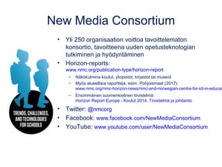 New Media Consortium
• Yli 250 organisaation voittoa tavoittelematon
konsortio, tavoitteena uuden opetusteknologian
tutkiminen ja hyödyntäminen
• Horizon-reports:
www.nmc.org/publication-type/horizon-report
– Näkökulmina koulut, yliopistot, kirjastot tai museot
– Myös alueellisia raportteja, esim. Pohjoismaat (2017):
www.nmc.org/nmc-horizon-news/nmc-and-norwegian-centre-for-ict-in-educat
– Ensimmäinen suomenkielinen tiivistelmä:
Horizon Report Europe - Koulut 2014, Tiivistelmä ja johdanto
• Twitter: @nmcorg
• Facebook: www.facebook.com/NewMediaConsortium
• YouTube: www.youtube.com/user/NewMediaConsortium
 