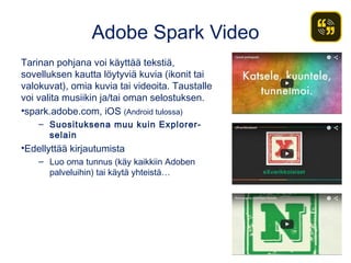 Adobe Spark Video
Tarinan pohjana voi käyttää tekstiä,
sovelluksen kautta löytyviä kuvia (ikonit tai
valokuvat), omia kuvia tai videoita. Taustalle
voi valita musiikin ja/tai oman selostuksen.
•spark.adobe.com, iOS (Android tulossa)
– Suosituksena muu kuin Explorer-
selain
•Edellyttää kirjautumista
– Luo oma tunnus (käy kaikkiin Adoben
palveluihin) tai käytä yhteistä…
 