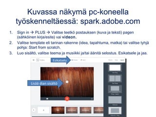 Kuvassa näkymä pc-koneella
työskenneltäessä: spark.adobe.com
1. Sign in  PLUS  Valitse teetkö postauksen (kuva ja teksti) pagen
(sähköinen kirja/esite) vai videon.
2. Valitse template eli tarinan rakenne (idea, tapahtuma, matka) tai valitse tyhjä
pohja: Start from scratch.
3. Luo sisältö, valitse teema ja musiikki ja/tai äänitä selostus. Esikatsele ja jaa.
Esikatselu
Lisää dian sisältö
 