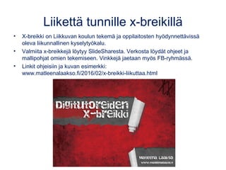 Liikettä tunnille x-breikillä
• X-breikki on Liikkuvan koulun tekemä ja oppilaitosten hyödynnettävissä
oleva liikunnallinen kyselytyökalu.
• Valmiita x-breikkejä löytyy SlideSharesta. Verkosta löydät ohjeet ja
mallipohjat omien tekemiseen. Vinkkejä jaetaan myös FB-ryhmässä.
• Linkit ohjeisiin ja kuvan esimerkki:
www.matleenalaakso.fi/2016/02/x-breikki-liikuttaa.html
 