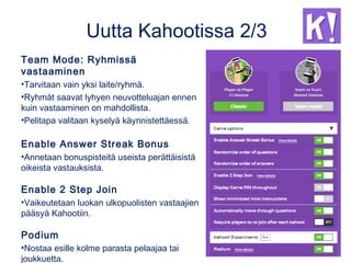 Uutta Kahootissa 2/3
Team Mode: Ryhmissä
vastaaminen
•Tarvitaan vain yksi laite/ryhmä.
•Ryhmät saavat lyhyen neuvotteluajan ennen
kuin vastaaminen on mahdollista.
•Pelitapa valitaan kyselyä käynnistettäessä.
Enable Answer Streak Bonus
•Annetaan bonuspisteitä useista perättäisistä
oikeista vastauksista.
Enable 2 Step Join
•Vaikeutetaan luokan ulkopuolisten vastaajien
pääsyä Kahootiin.
Podium
•Nostaa esille kolme parasta pelaajaa tai
joukkuetta.
 