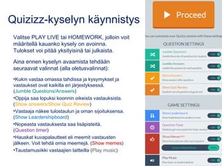 Quizizz-kyselyn käynnistys
Valitse PLAY LIVE tai HOMEWORK, jolloin voit
määritellä kauanko kysely on avoinna.
Tulokset voi pitää yksityisinä tai julkaista.
Aina ennen kyselyn avaamista tehdään
seuraavat valinnat (alla oletusvalinnat):
•Kukin vastaa omassa tahdissa ja kysymykset ja
vastaukset ovat kaikilla eri järjestyksessä.
(Jumble Questions/Answers)
•Oppija saa lopuksi koonnin oikeista vastauksista.
(Show answers/Show Quiz Review)
•Vastaaja näkee tulostaulun ja oman sijoituksensa.
(Show Leardershipboard)
•Nopeasta vastauksesta saa lisäpisteitä.
(Question timer)
•Hauskat kuvapalautteet eli meemit vastausten
jälkeen. Voit tehdä omia meemejä. (Show memes)
•Taustamusiikki vastaajien laitteilla (Play music)
 