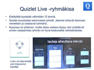 Quizlet Live -ryhmäkisa
• Edellyttää kyselyltä vähintään 12 termiä.
• Quizlet muodostaa satunnaiset ryhmät. Jäsenet siirtyvät istumaan
vierekkäin ja vastaavat ryhmänä.
• Kysymys on yhteinen, mutta oikea vastaus löytyy vain yhdeltä eli
ennen vastaamista ryhmän on hyvä keskustella vaihtoehdoista.
Liven voi käynnistää
vain kirjautunut
käyttäjä.
 