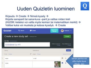 Uuden Quizletin luominen
Kirjaudu  Create  Nimeä kysely 
Kirjoita sanaparit tai sana-kuva –parit ja valitse niiden kieli
(HUOM: kieleksi voi valita myös kemian tai matematiikan merkit) 
Valitse kuka voi muokata ja katsoa kyselyä.  Create
Sanan parina voi
olla myös kuva
(Flickr, CC)
 