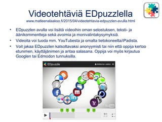 Videotehtäviä EDpuzzlella
www.matleenalaakso.fi/2015/04/videotehtavia-edpuzzlen-avulla.html
• EDpuzzlen avulla voi lisätä videoihin oman selostuksen, teksti- ja
äänikommentteja sekä avoimia ja monivalintakysymyksiä.
• Videoita voi tuoda mm. YouTubesta ja omalta tietokoneelta/iPadista.
• Voit jakaa EDpuzzlen katsottavaksi anonyymisti tai niin että oppija kertoo
etunimen, käyttäjänimen ja antaa salasana. Oppija voi myös kirjautua
Googlen tai Edmodon tunnuksilla.
 