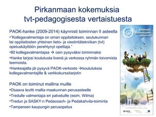 Pirkanmaan kokemuksia
tvt-pedagogisesta vertaistuesta
PAOK-hanke (2009-2014) käynnisti toiminnan II asteella
•”Kollegavalmentaja on oman oppilaitoksen, seutukunnan
tai oppilaitosten yhteinen tieto- ja viestintätekniikan (tvt)
opetuskäyttöön perehtynyt opettaja.”
•80 kollegavalmentajaa  osin pysyväksi toiminnaksi
•Hanke tarjosi koulutusta livenä ja verkossa ryhmän toivomista
teemoista.
•Hankeajalta jäi pysyvä PAOK-verkosto koulutuksia
kollegavalmentajille & verkkokurssitarjotin
PAOK on toiminut mallina muille
•Osaava levitti mallia maakunnan perusasteelle
•Tredulle valmentajia eri palveluille (esim. Wilma)
•Tredun ja SASKY:n Pedacoach- ja Pedakahvila-toiminta
•Tampereen kaupungin perusopetus
 