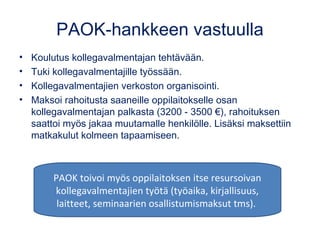 PAOK-hankkeen vastuulla
• Koulutus kollegavalmentajan tehtävään.
• Tuki kollegavalmentajille työssään.
• Kollegavalmentajien verkoston organisointi.
• Maksoi rahoitusta saaneille oppilaitokselle osan
kollegavalmentajan palkasta (3200 - 3500 €), rahoituksen
saattoi myös jakaa muutamalle henkilölle. Lisäksi maksettiin
matkakulut kolmeen tapaamiseen.
PAOK toivoi myös oppilaitoksen itse resursoivan
kollegavalmentajien työtä (työaika, kirjallisuus,
laitteet, seminaarien osallistumismaksut tms).
 