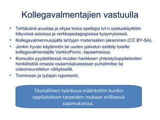 Kollegavalmentajien vastuulla
• Tehtävänä avustaa ja ohjaa toisia opettajia tvt:n opetuskäyttöön
liittyvissä asioissa ja verkkopedagogisissa kysymyksissä.
• Kollegavalmennusajalla tehtyjen materiaalien jakaminen (CC BY-SA).
• Jonkin hyvän käytännön tai uuden palvelun esittely toisille
kollegavalmentajille VerkkoPicnic -tapaamisissa.
• Konsultoi pyydettäessä muiden hankkeen yhteistyöoppilaitosten
henkilöstöä omasta osaamisalueestaan puhelimitse tai
videoneuvottelun välityksellä. 
• Toiminnan ja työajan raportointi.
Täsmällinen työnkuva määriteltiin kunkin
oppilaitoksen tarpeiden mukaan erillisessä
sopimuksessa.
 