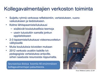Kollegavalmentajien verkoston toiminta
• Suljettu ryhmä verkossa reflektointiin, vertaistukeen, vuoro-
vaikutukseen ja tiedotukseen.
• Kolme lähitapaamista/lukukausi
– sisälsivät koulutuksellisia teemoja
– usein tutustuttiin samalla jonkun
oppilaitokseen
• 2-3 tapaamista/lukukausi videoneuvottelun
välityksellä
• Muita koulutuksia toiveiden mukaan
• 2012 verkosto avattiin kaikille tvt-
pedagogista vertaistukea antaville,
siihen saadusta resurssista riippumatta.
Kuva: Matleena Laakso, CC BY
Seuraavissa dioissa koontia 40 ensimmäisen
kollegavalmentajan palautteesta.
 