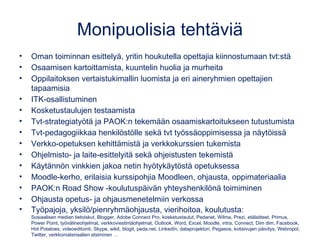 Monipuolisia tehtäviä
• Oman toiminnan esittelyä, yritin houkutella opettajia kiinnostumaan tvt:stä
• Osaamisen kartoittamista, kuuntelin huolia ja murheita
• Oppilaitoksen vertaistukimallin luomista ja eri aineryhmien opettajien
tapaamisia
• ITK-osallistuminen
• Kosketustaulujen testaamista
• Tvt-strategiatyötä ja PAOK:n tekemään osaamiskartoitukseen tutustumista
• Tvt-pedagogiikkaa henkilöstölle sekä tvt työssäoppimisessa ja näytöissä
• Verkko-opetuksen kehittämistä ja verkkokurssien tukemista
• Ohjelmisto- ja laite-esittelyitä sekä ohjeistusten tekemistä
• Käytännön vinkkien jakoa netin hyötykäytöstä opetuksessa
• Moodle-kerho, erilaisia kurssipohjia Moodleen, ohjausta, oppimateriaalia
• PAOK:n Road Show -koulutuspäivän yhteyshenkilönä toimiminen
• Ohjausta opetus- ja ohjausmenetelmiin verkossa
• Työpajoja, yksilö/pienryhmäohjausta, vierihoitoa, koulutusta:
Sosiaalisen median tietoiskut, Blogger, Adobe Connect Pro, kosketustaulut, Pedanet, Wilma, Prezi, etälaitteet, Primus,
Power Point, työvälineohjelmat, verkkoviestintäohjelmat, Outlook, Word, Excel, Moodle, intra, Connect, Dim dim, Facebook,
Hot Potatoes, videoeditointi, Skype, wikit, blogit, peda.net, LinkedIn, dataprojektori, Pegasos, kotisivujen päivitys, Webropol,
Twitter, verkkomateriaalien etsiminen …
 