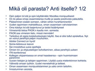 Mikä oli parasta? Anti itselle? 1/2
• Opin paljon tvt:stä ja opin käyttämään Moodlea monipuolisesti
• On ilo jakaa omaa osaamistansa muille ja saada positiivista palautetta.
• Pääseminen sisään someen, vähän siihen hurahtaminenkin
• Uuden oppimisen mahdollisuus, oman osaamisen vahvistaminen
• Oma käsitys tvt:stä laajentunut ja taidot lisääntyneet
• Viimeisintä tietoa PAOK:n kautta mm. somesta.
• PAOK:ssa viimeisin tieto, missä mennään!
• Tarkoitus oli oppia kosketustaulujen käyttö. Itse ei olisi tullut opiskeltua. Nyt
on voinut perehtyä paljon muuhunkin.
• Adobe Connect on hyvä!
• Some-tietoisuus kasvoi
• Sai innostettua uusia opettajia
• Omien tvt- ja ohjaustaitojen kohottaminen, aikaa perehtyä uuteen
• ITK-konferenssi
• Kollegan ohjaamisessa on omat haasteensa – opin huomioimaan
paremmin
• Uusien tietojen ja taitojen oppiminen. Löytää uusia mielenkiinnon kohteita.
• Välineitä omaan työhön. Uudet menetelmät ja laitteet.
• Oman osaamisen monipuolistaminen ja usko omiin taitoihin.
• Innostuminen asioista.
 