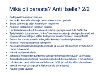 Mikä oli parasta? Anti itselle? 2/2
• Kollegavalmentajien verkosto
• Kerrankin kunnolla aikaa (ja resurssia) opastaa opettajia
• Suora toiminta ja arjen haasteiden jakaminen
• Asioiden testaaminen kollegan kanssa
• Henkilökohtainen koulutus/ohjauskontakti opettajiin sekä tuki PAOK:lta
• Työyhteisöön tutustuminen, ”sillan” luominen nuorten ja aikuispuolen sekä eri
oppiaineiden opettajien välille, kollegoihin tutustuminen eri toimipisteistä
• Enemmän kontaktia omiin kollegoihin kuin normaalissa työarjessa
• Tutustui ”muutosvastarinta”kollegoihin
• Antoisat keskustelut kollegoiden kanssa ja uusien näkökulmien avautuminen
• Uudet tuttavuudet
• Nähdä muiden tekeleitä
• Johdon ja kollegoiden luottamus kollegavalmentajan tehtävään valinnassa
• Tiedostin tarpeen kehittää henkilökunnan koulutusta edelleen  tvt-kartoitus
• Lukukauden pesti laittoi suunnittelemaan työtä ja keskittymään olennaiseen
• Itsestä löytynyt uusia puolia. Uskaltaa olla oma itsensä
• Nautin työstä täysillä!
 