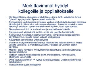 Merkittävimmät hyödyt
kollegoille ja oppilaitokselle
• Henkilökohtaisen ohjauksen mahdollisuus (oma tahti, uskallettiin tehdä
”tyhmiä” kysymyksiä). Apu nopeasti saatavilla.
• Pedagogisen uudistumisen innostus, verkon opetuskäyttö koetaan aiempaa
tärkeämpänä. Kiinnostus ja innostus aiheeseen. Innostus verkkokurssien
tekoon ja erilaisten opetusmenetelmien käyttöön. Uusi tapa opettaa.
• Osaamisen arviointi  arat mukaan ja mahdollisuus kokeilla
• Palvelee sekä yksilöä että johtoa, myös tuki tuleville hankinnoille
• Keskustelun herättäjä, kokemusten vaihto, vempeleiden pedagoginen
käyttökokemus, lopulta paljon virkeää keskustelua.
• Käytänteet selvenivät ja yhtenäistyivät.
• Uusia tvt:n käyttömahdollisuuksia ja ideoita sekä lisää osaamista. Tietoa
uusista välineistä ja mahdollisuuksista. Pegasos ja Connect saatiin
käyttöön
• Moodle: saatu käyttöön, hyödyntäminen laajentunut ja monipuolistunut,
opetus tehostunut
• Tietojen tuottaminen kollegoille esim. materiaaleita, verkkosivuilta,
ohjelmista ja somesta
• Oma kouluttautuminen  hyötyä tulevaisuudessa. Uuden oppiminen ja
kehittäminen
• Tutustuminen uusiin kollegoihin
 