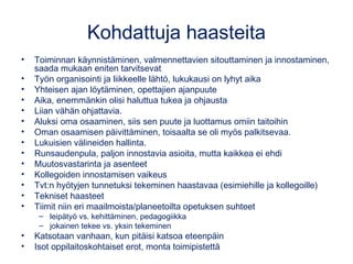 Kohdattuja haasteita
• Toiminnan käynnistäminen, valmennettavien sitouttaminen ja innostaminen,
saada mukaan eniten tarvitsevat
• Työn organisointi ja liikkeelle lähtö, lukukausi on lyhyt aika
• Yhteisen ajan löytäminen, opettajien ajanpuute
• Aika, enemmänkin olisi haluttua tukea ja ohjausta
• Liian vähän ohjattavia.
• Aluksi oma osaaminen, siis sen puute ja luottamus omiin taitoihin
• Oman osaamisen päivittäminen, toisaalta se oli myös palkitsevaa.
• Lukuisien välineiden hallinta.
• Runsaudenpula, paljon innostavia asioita, mutta kaikkea ei ehdi
• Muutosvastarinta ja asenteet
• Kollegoiden innostamisen vaikeus
• Tvt:n hyötyjen tunnetuksi tekeminen haastavaa (esimiehille ja kollegoille)
• Tekniset haasteet
• Tiimit niin eri maailmoista/planeetoilta opetuksen suhteet
– leipätyö vs. kehittäminen, pedagogiikka
– jokainen tekee vs. yksin tekeminen
• Katsotaan vanhaan, kun pitäisi katsoa eteenpäin
• Isot oppilaitoskohtaiset erot, monta toimipistettä
 