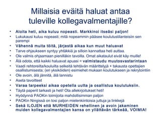 Millaisia eväitä haluat antaa
tuleville kollegavalmentajille?
• Aloita heti, aika kuluu nopeasti. Markkinoi itseäsi paljon!
• Lukukausi kuluu nopeasti; mitä nopeammin pääsee koulutustilanteisiin sen
parempi
• Vähennä muita töitä, järjestä aikaa kun muut haluavat
• Tarve ohjaukseen syntyy yhtäkkiä ja silloin kannattaa heti auttaa.
• Ole valmis ohjaamaan pienilläkin tavoilla. Omat aikataulut eivät käy muille!
• Älä odota, että kaikki haluavat apuasi = valmistaudu muutosvastarintaan
• Vaadi rehtoreilta/kouluilta selkeitä tehtävän määrittelyjä + takausta opettajien
osallistumisesta; (eri yksiköiden) esimiehet mukaan koulutukseen ja rekrytointiin
• Ole avoin, älä jännitä, älä lannistu
• Aseta tavoitteet
• Varaa tarpeeksi aikaa opetella uutta ja osallistua koulutuksiin.
• Täytä paperit tarkasti ja heti! Ota allekirjoitukset heti!
• Hyödynnä PAOKin toimijoita mahdollisimman paljon
• PAOKin Ningissä on tosi paljon mielenkiintoisia juttuja ja linkkejä
• Sekä ILOJEN että MURHEIDEN rehellinen ja avoin jakaminen
muiden kollegavalmentajien kansa on yllättävän tärkeää, VOIMIA!
 