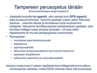 Tampereen perusopetus tänään
ilmiomainentampere.blogit.tampere.fi
• Jokaisella kouluilla tvt-agentit, osin samoja kuin OPS-agentit,
jotka kuvaavat toimintaa: ”tuemme opettajia uuteen opsiin liittyvissä
asioissa... Jaamme ideoita ja tarvittaessa myös koulutamme
kollegoita. Haluamme tavoittaa jokaisen tamperelaisen opettajan, joka
tarvitsee kollegan tukea omassa työssään – oli kyse sitten
digitaalisesta tai muusta pedagogisesta osaamisesta.
• Painopisteet:
– monialaiset oppimiskokonaisuudet
– digitaalisuus
– oppimisympäristöt
– liikkuminen ja kokonaisvaltainen hyvinvoinnin tukeminen
– opetuksen eheyttäminen
– kulttuurinen osaaminen ja vuorovaikutustaidot
Useissa maakunnan II asteen oppilaitoksissa kollegavalmennus jatkuu;
rahoituspohja vaihtelee, mutta PAOK-verkosto tukee sitä koulutuksin.
 