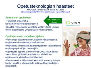 Opetusteknologian haasteet
NMC/CoSN Horizon Report, 2016 K-12 Edition
cdn.nmc.org/media/2016-nmc-cosn-horizon-report-k12-EN.pdf
Autenttinen oppiminen
•Todelliset ongelmat ja
työelämän tilanteet opetuksessa.
•Sisältää monenlaisia tavoitteita yrittäjyydestä koulun
ovien avaamisesta ympäröivään yhteiskuntaan.
Opettajan roolin uudelleen ajattelu
•Vahva digi-osaaminen mm. sisällön välittämisessä,
oppijoiden tukemisessa ja arvioinnissa.
•Päävastuu siirtymässä asiantuntijatiedon tarjoamisesta
oppimisympäristöjen rakentajiksi.
•Opettajista oppaita ja mentoreita: 2000-luvun taidot,
vastuullinen globaali kansalaisuus, elinikäinen
oppiminen ja yksilöllinen kehittyminen
•Osaamisen kehittämisessä keskeisiä some, yhteistyö
koulun sisällä ja ulkopuolelle sekä verkkotyökalut ja –
materiaalit.
Ratkaistavissa
olevat
 