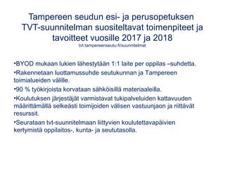 Tampereen seudun esi- ja perusopetuksen
TVT-suunnitelman suositeltavat toimenpiteet ja
tavoitteet vuosille 2017 ja 2018
tvt.tampereenseutu.fi/suunnitelmat
•BYOD mukaan lukien lähestytään 1:1 laite per oppilas –suhdetta.
•Rakennetaan luottamussuhde seutukunnan ja Tampereen
toimialueiden välille.
•90 % työkirjoista korvataan sähköisillä materiaaleilla.
•Koulutuksen järjestäjät varmistavat tukipalveluiden kattavuuden
määrittämällä selkeästi toimijoiden välisen vastuunjaon ja riittävät
resurssit.
•Seurataan tvt-suunnitelmaan liittyvien koulutettavapäivien
kertymistä oppilaitos-, kunta- ja seututasolla.
 