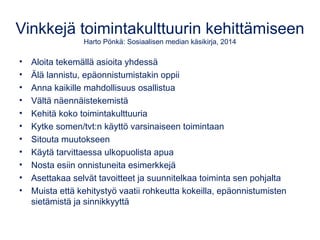 Vinkkejä toimintakulttuurin kehittämiseen
Harto Pönkä: Sosiaalisen median käsikirja, 2014
• Aloita tekemällä asioita yhdessä
• Älä lannistu, epäonnistumistakin oppii
• Anna kaikille mahdollisuus osallistua
• Vältä näennäistekemistä
• Kehitä koko toimintakulttuuria
• Kytke somen/tvt:n käyttö varsinaiseen toimintaan
• Sitouta muutokseen
• Käytä tarvittaessa ulkopuolista apua
• Nosta esiin onnistuneita esimerkkejä
• Asettakaa selvät tavoitteet ja suunnitelkaa toiminta sen pohjalta
• Muista että kehitystyö vaatii rohkeutta kokeilla, epäonnistumisten
sietämistä ja sinnikkyyttä
 