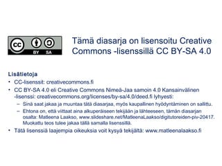 Lisätietoja
• CC-lisenssit: creativecommons.fi
• CC BY-SA 4.0 eli Creative Commons Nimeä-Jaa samoin 4.0 Kansainvälinen
-lisenssi: creativecommons.org/licenses/by-sa/4.0/deed.fi lyhyesti:
– Sinä saat jakaa ja muuntaa tätä diasarjaa, myös kaupallinen hyödyntäminen on sallittu.
– Ehtona on, että viittaat aina alkuperäiseen tekijään ja lähteeseen, tämän diasarjan
osalta: Matleena Laakso, www.slideshare.net/MatleenaLaakso/digitutoreiden-piv-20417.
Muokattu teos tulee jakaa tällä samalla lisenssillä.
• Tätä lisenssiä laajempia oikeuksia voit kysyä tekijältä: www.matleenalaakso.fi
Tämä diasarja on lisensoitu Creative
Commons -lisenssillä CC BY-SA 4.0
 