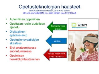 Opetusteknologian haasteet
NMC/CoSN Horizon Report, 2016 K-12 Edition
cdn.nmc.org/media/2016-nmc-cosn-horizon-report-k12-EN.pdf
• Autenttinen oppiminen
• Opettajan roolin uudelleen
ajattelu
• Digitaalinen
epätasa-arvo
• Opetusinnovaatioiden
skaalaus
• Erot akateemisessa
suoriutumisessa
• Oppimisen
henkilökohtaistaminen
Ratkaistavissa
olevat
Vaikeat
Vaikea määritellä,
saati ratkaista
 