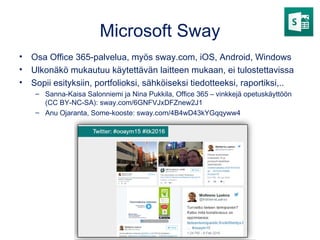 Microsoft Sway
• Osa Office 365-palvelua, myös sway.com, iOS, Android, Windows
• Ulkonäkö mukautuu käytettävän laitteen mukaan, ei tulostettavissa
• Sopii esityksiin, portfolioksi, sähköiseksi tiedotteeksi, raportiksi,..
– Sanna-Kaisa Salonniemi ja Nina Pukkila, Office 365 – vinkkejä opetuskäyttöön
(CC BY-NC-SA): sway.com/6GNFVJxDFZnew2J1
– Anu Ojaranta, Some-kooste: sway.com/4B4wD43kYGqqyww4
 