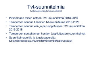 Tvt-suunnitelmia
tvt.tampereenseutu.fi/suunnitelmat
• Pirkanmaan toisen asteen TVT-suunnitelma 2013-2016
• Tampereen seudun lukioiden tvt-suunnitelma 2016-2020
• Tampereen seudun esi- ja perusopetuksen TVT-suunnitelma
2016-2018
• Tampereen seutukunnan kuntien (oppilaitosten) suunnitelmat
• Suunnitelmapohjia ja taustapapereita:
tvt.tampereenseutu.fi/suunnitelmat/tampere/peruskoulut
 