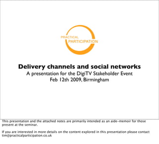 Delivery channels and social networks
                A presentation for the DigiTV Stakeholder Event
                          Feb 12th 2009, Birmingham




This presentation and the attached notes are primarily intended as an aide-memoir for those
present at the seminar.

If you are interested in more details on the content explored in this presentation please contact
tim@practicalparticipation.co.uk
 