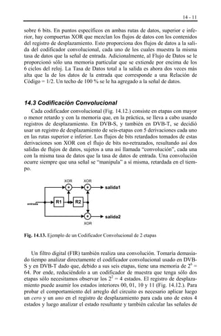 14 - 11

sobre 6 bits. En puntos específicos en ambas rutas de datos, superior e inferior, hay compuertas XOR que mezclan los flujos de datos con los contenidos
del registro de desplazamiento. Esto proporciona dos flujos de datos a la salida del codificador convolucional, cada uno de los cuales muestra la misma
tasa de datos que la señal de entrada. Adicionalmente, al Flujo de Datos se le
proporcionó sólo una memoria particular que se extiende por encima de los
6 ciclos del reloj. La Tasa de Datos total a la salida es ahora dos veces más
alta que la de los datos de la entrada que corresponde a una Relación de
Código = 1/2. Un techo de 100 % se le ha agregado a la señal de datos.

14.3 Codificación Convolucional
Cada codificador convolucional (Fig. 14.12.) consiste en etapas con mayor
o menor retardo y con la memoria que, en la práctica, se lleva a cabo usando
registros de desplazamiento. En DVB-S, y también en DVB-T, se decidió
usar un registro de desplazamiento de seis-etapas con 5 derivaciones cada uno
en las rutas superior e inferior. Los flujos de bits retardados tomados de estas
derivaciones son XOR con el flujo de bits no-retrazados, resultando así dos
salidas de flujos de datos, sujetos a una así llamada “convolución”, cada una
con la misma tasa de datos que la tasa de datos de entrada. Una convolución
ocurre siempre que una señal se “manipula” a sí misma, retardada en el tiempo.
XOR

R1

+

salida1

+

entrada

XOR

+

salida2

R2

XOR

Fig. 14.13. Ejemplo de un Codificador Convolucional de 2 etapas

Un filtro digital (FIR) también realiza una convolución. Tomaría demasiado tiempo analizar directamente el codificador convolucional usado en DVBS y en DVB-T dado que, debido a sus seis etapas, tiene una memoria de 26 =
64. Por ende, reduciéndolo a un codificador de muestra que tenga sólo dos
etapas sólo necesitamos observar los 22 = 4 estados. El registro de desplazamiento puede asumir los estados interiores 00, 01, 10 y 11 (Fig. 14.12.). Para
probar el comportamiento del arreglo del circuito es necesario aplicar luego
un cero y un uno en el registro de desplazamiento para cada uno de estos 4
estados y luego analizar el estado resultante y también calcular las señales de

 
