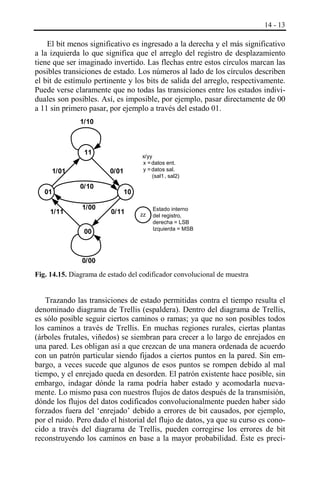 14 - 13

El bit menos significativo es ingresado a la derecha y el más significativo
a la izquierda lo que significa que el arreglo del registro de desplazamiento
tiene que ser imaginado invertido. Las flechas entre estos círculos marcan las
posibles transiciones de estado. Los números al lado de los círculos describen
el bit de estímulo pertinente y los bits de salida del arreglo, respectivamente.
Puede verse claramente que no todas las transiciones entre los estados individuales son posibles. Así, es imposible, por ejemplo, pasar directamente de 00
a 11 sin primero pasar, por ejemplo a través del estado 01.
1/10

11
1/01
01
1/11

x/yy
x = datos ent.
y = datos sal.
(sal1 , sal2)

0/01
0/10
1/00
00

10
0/11

zz

, Estado interno
del registro,
derecha = LSB
Izquierda = MSB

0/00

Fig. 14.15. Diagrama de estado del codificador convolucional de muestra

Trazando las transiciones de estado permitidas contra el tiempo resulta el
denominado diagrama de Trellis (espaldera). Dentro del diagrama de Trellis,
es sólo posible seguir ciertos caminos o ramas; ya que no son posibles todos
los caminos a través de Trellis. En muchas regiones rurales, ciertas plantas
(árboles frutales, viñedos) se siembran para crecer a lo largo de enrejados en
una pared. Les obligan así a que crezcan de una manera ordenada de acuerdo
con un patrón particular siendo fijados a ciertos puntos en la pared. Sin embargo, a veces sucede que algunos de esos puntos se rompen debido al mal
tiempo, y el enrejado queda en desorden. El patrón existente hace posible, sin
embargo, indagar dónde la rama podría haber estado y acomodarla nuevamente. Lo mismo pasa con nuestros flujos de datos después de la transmisión,
dónde los flujos del datos codificados convolucionalmente pueden haber sido
forzados fuera del ‘enrejado’ debido a errores de bit causados, por ejemplo,
por el ruido. Pero dado el historial del flujo de datos, ya que su curso es conocido a través del diagrama de Trellis, pueden corregirse los errores de bit
reconstruyendo los caminos en base a la mayor probabilidad. Éste es preci-

 