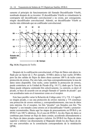 14 - 14

Transmisión de Señales de TV Digital por Satélite, DVB-S

samente el principio de funcionamiento del llamado Decodificador Viterbi,
nombrado después de su inventor. El decodificador Viterbi es virtualmente la
contraparte del decodificador convolucional y no existe, por consiguiente,
ningún decodificador convolucional. Además, un decodificador Viterbi es
mucho más elaborado que un codificador convolucional.
t0
00
01

t1

t2

0/00

0/00

1/11

1/11

t3

0/00

0/10

0/11

1/00

10
11

1/01

Estado del
registro
tiempo

Fig. 14.16. Diagrama de Trellis

Después de la codificación convolucional, el Flujo de Datos está ahora inflado por un factor de 2. Por ejemplo, 10 Mb/s ahora se han vuelto 20 Mb/s
pero las dos salidas de flujos de datos ahora acarrean 100 % de techo como
protección de errores. Por otro lado, esto baja correspondientemente la tasa de
datos netos disponible. Este techo, como también la protección de errores,
puede controlarse en la Unidad de Picado (Fig. 14.17.), dado que la Tasa de
Datos puede rebajarse omitiendo bits selectivamente. La omisión, es decir el
picado, se hace de acuerdo con un arreglo llamado el “patrón de picado”, que
son acreditados tanto en el transmisor como en el receptor.
Esto hace posible variar la Relación de Código entre 1/2 y 7/8. 1/2 significa ningún picado, o sea una protección de errores máxima y 7/8 constituye
una protección de errores mínima y, correspondientemente, una tasa de datos
neta máxima. En el receptor, los bits “picados” son llenados con bits “No
Importa” y son tratados como errores en el decodificador Viterbi y posteriormente reconstruidos. Hasta aquí las etapas de procesamiento en DVB-S y en
DVB-T son 100 % idénticas. En el caso de DVB-T, los dos flujos de datos se
combinan para formar un flujo de datos común, accediendo alternadamente a
los flujos de datos picados superior e inferior. En DVB-S los flujos de datos
superior e inferior van directamente al Mapeador dónde los dos flujos de datos son convertidos en la constelación correspondiente de la modulación
QPSK.

 