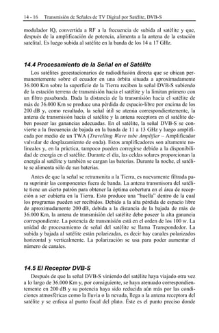 14 - 16

Transmisión de Señales de TV Digital por Satélite, DVB-S

modulador IQ, convertida a RF a la frecuencia de subida al satélite y que,
después de la amplificación de potencia, alimenta a la antena de la estación
satelital. Es luego subida al satélite en la banda de los 14 a 17 GHz.

14.4 Procesamiento de la Señal en el Satélite
Los satélites geoestacionarios de radiodifusión directa que se ubican permanentemente sobre el ecuador en una órbita situada a aproximadamente
36.000 Km sobre la superficie de la Tierra reciben la señal DVB-S subiendo
de la estación terrena de transmisión hacia el satélite y la limitan primero con
un filtro pasabanda. Dada la distancia de la transmisión hacia el satélite de
más de 36.000 Km se produce una pérdida de espacio-libre por encima de los
200 dB y, como resultado, la señal útil se atenúa correspondientemente, la
antena de transmisión hacia el satélite y la antena receptora en el satélite deben poseer las ganancias adecuadas. En el satélite, la señal DVB-S se convierte a la frecuencia de bajada en la banda de 11 a 13 GHz y luego amplificada por medio de un TWA (Travelling Wave tube Amplifier ‒ Amplificador
valvular de desplazamiento de onda). Estos amplificadores son altamente nolineales y, en la práctica, tampoco pueden corregirse debido a la disponibilidad de energía en el satélite. Durante el día, las celdas solares proporcionan la
energía al satélite y también se cargan las baterías. Durante la noche, el satélite se alimenta sólo de sus baterías.
Antes de que la señal se retransmita a la Tierra, es nuevamente filtrada para suprimir las componentes fuera de banda. La antena transmisora del satélite tiene un cierto patrón para obtener la óptima cobertura en el área de recepción a ser cubierta en la Tierra. Esto produce una “huella” dentro de la cual
los programas pueden ser recibidos. Debido a la alta pérdida de espacio libre
de aproximadamente 200 dB, debida a la distancia de la bajada de más de
36.000 Km, la antena de transmisión del satélite debe poseer la alta ganancia
correspondiente. La potencia de transmisión está en el orden de los 100 w. La
unidad de procesamiento de señal del satélite se llama Transpondedor. La
subida y bajada al satélite están polarizadas, es decir hay canales polarizados
horizontal y verticalmente. La polarización se usa para poder aumentar el
número de canales.

14.5 El Receptor DVB-S
Después de que la señal DVB-S viniendo del satélite haya viajado otra vez
a lo largo de 36.000 Km y, por consiguiente, se haya atenuado correspondientemente en 200 dB y su potencia haya sido reducida aún más por las condiciones atmosféricas como la lluvia o la nevada, llega a la antena receptora del
satélite y se enfoca al punto focal del plato. Éste es el punto preciso donde

 