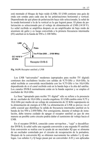 14 - 17

está montado el bloque de bajo ruido (LNB). El LNB contiene una guía de
onda con sondas para cada una de las polarizaciones horizontal y vertical.
Dependiendo de qué plano de polarización haya sido seleccionado, la señal de
la sonda horizontal o la de la vertical es la que logrará pasar. El plano de polarización es seleccionado por el voltaje de alimentación al LNB (14/18 V).
La señal recibida se amplifica después en un amplificador de bajo ruido de
arseniuro de galio y es luego convertida a la primera frecuencia intermedia
(FI) satelital en la banda de 950 a 2.100 MHz.

LNB
Plato
1ra FI Sat (950 … 2100 MHz)
CC 14/18 V
22 kHz

Receptor DVB-S
Fig. 14.19. Receptor satelital y LNB

Los LNB “universales” modernos (apropiados para recibir TV digital)
contienen dos osciladores locales con salidas de 9,75 GHz y 10,6 GHz, la
señal recibida es convertida mezclándola con los 9,75 GHz o los 10,6 GHz
dependiendo de si el canal recibido está en la banda baja o la alta del satélite.
Los canales DVB-S normalmente están en la banda superior y se emplea el
oscilador de 10,6 GHz.
La frase “apropiado para recibir TV digital” sólo se refiere a la presencia
de un oscilador de 10,6 GHz y resulta engañosa. El LNB cambia entre 9,75 y
10,6 GHz por medio de un voltaje de conmutación de 22 KHz superpuesto en
la alimentación de energía al LNB. La alimentación al LNB se provee vía el
cable coaxial que distribuye la salida de frecuencia intermedia satelital en la
banda de los 950 a 2.050 MHz. Por consiguiente, durante el trabajo de instalación, debe tenerse cuidado de apagar el receptor satelital ya que de otra
manera un posible corto circuito podría dañar el suministro de voltaje hacia el
LNB.
En el receptor DVB-S, conocido como set-top-box , “caja” o decodificador DVB-S, la señal sufre una segunda conversión a una segunda FI satelital.
Esta conversión se realiza con la ayuda de un mezclador IQ que se alimenta
de un oscilador controlado por el circuito de recuperación de la portadora.
Después de la conversión IQ, se obtienen nuevamente las señales I y Q análogas. Las señales I y Q luego pasan por un convertidor A/D y son aplicadas

 
