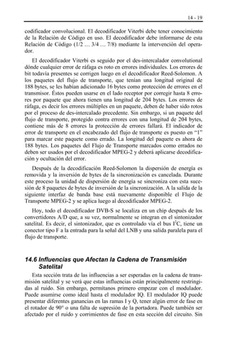 14 - 19

codificador convolucional. El decodificador Viterbi debe tener conocimiento
de la Relación de Código en uso. El decodificador debe informarse de esta
Relación de Código (1/2 … 3/4 … 7/8) mediante la intervención del operador.
El decodificador Viterbi es seguido por el des-intercalador convolutional
dónde cualquier error de ráfaga es roto en errores individuales. Los errores de
bit todavía presentes se corrigen luego en el decodificador Reed-Solomon. A
los paquetes del flujo de transporte, que tenían una longitud original de
188 bytes, se les habían adicionado 16 bytes como protección de errores en el
transmisor. Éstos pueden usarse en el lado receptor por corregir hasta 8 errores por paquete que ahora tienen una longitud de 204 bytes. Los errores de
ráfaga, es decir los errores múltiples en un paquete, deben de haber sido rotos
por el proceso de des-intercalado precedente. Sin embargo, si un paquete del
flujo de transporte, protegido contra errores con una longitud de 204 bytes,
contiene más de 8 errores la protección de errores fallará. El indicador de
error de transporte en el encabezado del flujo de transporte es puesto en “1”
para marcar este paquete como errado. La longitud del paquete es ahora de
188 bytes. Los paquetes del Flujo de Transporte marcados como errados no
deben ser usados por el decodificador MPEG-2 y deberá aplicarse decodificación y ocultación del error.
Después de la decodificación Reed-Solomon la dispersión de energía es
removida y la inversión de bytes de la sincronización es cancelada. Durante
este proceso la unidad de dispersión de energía se sincroniza con esta sucesión de 8 paquetes de bytes de inversión de la sincronización. A la salida de la
siguiente interfaz de banda base está nuevamente disponible el Flujo de
Transporte MPEG-2 y se aplica luego al decodificador MPEG-2.
Hoy, todo el decodificador DVB-S se localiza en un chip después de los
convertidores A/D que, a su vez, normalmente se integran en el sintonizador
satelital. Es decir, el sintonizador, que es controlado vía el bus I2C, tiene un
conector tipo F a la entrada para la señal del LNB y una salida paralela para el
flujo de transporte.

14.6 Influencias que Afectan la Cadena de Transmisión
Satelital
Esta sección trata de las influencias a ser esperadas en la cadena de transmisión satelital y se verá que estas influencias están principalmente restringidas al ruido. Sin embargo, permítanos primero empezar con el modulador.
Puede asumirse como ideal hasta el modulador IQ. El modulador IQ puede
presentar diferentes ganancias en las ramas I y Q, tener algún error de fase en
el rotador de 90° o una falta de supresión de la portadora. Puede también ser
afectado por el ruido y corrimientos de fase en esta sección del circuito. Sin

 
