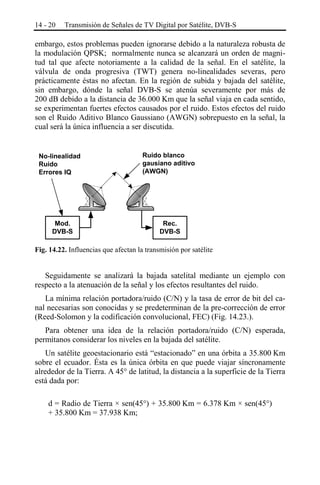 14 - 20

Transmisión de Señales de TV Digital por Satélite, DVB-S

embargo, estos problemas pueden ignorarse debido a la naturaleza robusta de
la modulación QPSK; normalmente nunca se alcanzará un orden de magnitud tal que afecte notoriamente a la calidad de la señal. En el satélite, la
válvula de onda progresiva (TWT) genera no-linealidades severas, pero
prácticamente éstas no afectan. En la región de subida y bajada del satélite,
sin embargo, dónde la señal DVB-S se atenúa severamente por más de
200 dB debido a la distancia de 36.000 Km que la señal viaja en cada sentido,
se experimentan fuertes efectos causados por el ruido. Estos efectos del ruido
son el Ruido Aditivo Blanco Gaussiano (AWGN) sobrepuesto en la señal, la
cual será la única influencia a ser discutida.

No-linealidad
Ruido
Errores IQ

Mod.
DVB-S

Ruido blanco
gausiano aditivo
(AWGN)

Rec.
DVB-S

Fig. 14.22. Influencias que afectan la transmisión por satélite

Seguidamente se analizará la bajada satelital mediante un ejemplo con
respecto a la atenuación de la señal y los efectos resultantes del ruido.
La mínima relación portadora/ruido (C/N) y la tasa de error de bit del canal necesarias son conocidas y se predeterminan de la pre-corrección de error
(Reed-Solomon y la codificación convolucional, FEC) (Fig. 14.23.).
Para obtener una idea de la relación portadora/ruido (C/N) esperada,
permítanos considerar los niveles en la bajada del satélite.
Un satélite geoestacionario está “estacionado” en una órbita a 35.800 Km
sobre el ecuador. Ésta es la única órbita en que puede viajar síncronamente
alrededor de la Tierra. A 45° de latitud, la distancia a la superficie de la Tierra
está dada por:
d = Radio de Tierra × sen(45°) + 35.800 Km = 6.378 Km × sen(45°)
+ 35.800 Km = 37.938 Km;

 