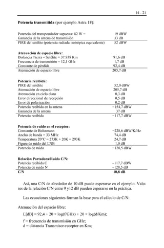 14 - 21

Potencia transmitida (por ejemplo Astra 1F):
Potencia del transpondedor supuesta: 82 W =
Ganancia de la antena de transmisión
PIRE del satélite (potencia radiada isotrópica equivalente)

19 dBW
33 dB
52 dBW

Atenuación de espacio libre:
Distancia Tierra ‒ Satélite = 37.938 Km
Frecuencia de transmisión = 12,1 GHz
Constante de pérdida
Atenuación de espacio libre

91,6 dB
1,7 dB
92,4 dB
205,7 dB

Potencia recibida:
PIRE del satélite
Atenuación de espacio libre
Atenuación en cielo claro
Error direccional de recepción
Error de polarización
Potencia recibida en la antena
Ganancia de la antena
Potencia recibida

52,0 dBW
205,7 dB
0,3 dB
0,5 dB
0,2 dB
−154,7 dBW
37 dB
−117,7 dBW

Potencia de ruido en el receptor:
Constante de Boltzmann
Ancho de banda = 33 MHz
Temperatura 20°C = 273K + 20K = 293K
Figura de ruido del LNB
Potencia de ruido

−228,6 dBW/K/Hz
74,4 dB
24,7 dB
1,0 dB
−128,5 dBW

Relación Portadora/Ruido C/N:
Potencia recibida C
Potencia de ruido N
C/N

‒117,7 dBW
‒128,5 dB
10,8 dB

Así, una C/N de alrededor de 10 dB puede esperarse en el ejemplo. Valores de la relación C/N entre 9 y12 dB pueden esperarse en la práctica.
Las ecuaciones siguientes forman la base para el cálculo de C/N:
Atenuación del espacio libre:
L[dB] = 92,4 + 20 × log(f/GHz) + 20 × log(d/Km);
f = frecuencia de transmisión en GHz;
d = distancia Transmisor-receptor en Km;

 