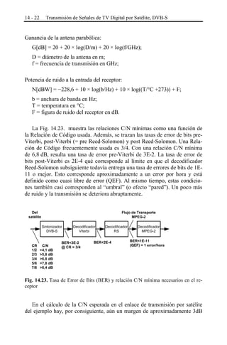 14 - 22

Transmisión de Señales de TV Digital por Satélite, DVB-S

Ganancia de la antena parabólica:
G[dB] = 20 + 20 × log(D/m) + 20 × log(f/GHz);
D = diámetro de la antena en m;
f = frecuencia de transmisión en GHz;
Potencia de ruido a la entrada del receptor:
N[dBW] = −228,6 + 10 × log(b/Hz) + 10 × log((T/°C +273)) + F;
b = anchura de banda en Hz;
T = temperatura en °C;
F = figura de ruido del receptor en dB.
La Fig. 14.23. muestra las relaciones C/N mínimas como una función de
la Relación de Código usada. Además, se trazan las tasas de error de bits preViterbi, post-Viterbi (= pre Reed-Solomon) y post Reed-Solomon. Una Relación de Código frecuentemente usada es 3/4. Con una relación C/N mínima
de 6,8 dB, resulta una tasa de error pre-Viterbi de 3E-2. La tasa de error de
bits post-Viterbi es 2E-4 qué corresponde al límite en que el decodificador
Reed-Solomon subsiguiente todavía entrega una tasa de errores de bits de 1E11 o mejor. Esto corresponde aproximadamente a un error por hora y está
definido como cuasi libre de error (QEF). Al mismo tiempo, estas condiciones también casi corresponden al “umbral” (o efecto “pared”). Un poco más
de ruido y la transmisión se deteriora abruptamente.
Del
satélite

Flujo de Transporte
MPEG-2
Sintonizador
DVB-S

CR
1/2
2/3
3/4
5/6
7/8

C/N
>4,1 dB
>5,8 dB
>6,8 dB
>7,8 dB
>8,4 dB

Decodificador
Viterbi

BER<3E-2
@ CR = 3/4

Decodificador
RS

BER<2E-4

Decodificador
MPEG-2
BER<1E-11
(QEF) = 1 error/hora

Fig. 14.23. Tasa de Error de Bits (BER) y relación C/N mínima necesarios en el receptor

En el cálculo de la C/N esperada en el enlace de transmisión por satélite
del ejemplo hay, por consiguiente, aún un margen de aproximadamente 3dB

 