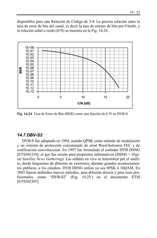 14 - 23

BER

disponibles para una Relación de Código de 3/4. La precisa relación entre la
tasa de error de bits del canal, es decir la tasa de errores de bits pre-Viterbi, y
la relación señal a ruido (S/N) se muestra en la Fig. 14.24.

1E+00
1E-01
1E-02
1E-03
1E-04
1E-05
1E-06
1E-07
1E-08
1E-09
1E-10
1E-11
1E-12
1E-13
0

5

10

15

20

C/N [dB]

Fig. 14.24. Tasa de Error de Bits (BER) como una función de C/N en DVB-S

14.7 DBV-S2
DVB-S fue adoptado en 1994, usando QPSK como método de modulación
y un sistema de protección concatenado de error Reed-Solomon FEC y de
codificación convolucional. En 1997 fue formulado el estándar DVB DSNG
[ETS301210], el que fue creado para propósitos informativos (DSNG = Digital Satellite News Gathering). Las señales en vivo se transmiten por el satélite, desde furgonetas de difusión de exteriores, durante grandes acontecimientos públicos, a los estudios. DVB DSNG utiliza ya sea 8PSK ó 16QAM. En
2003 fueron definidos nuevos métodos, para difusión directa y para usos profesionales, como “DVB-S2” (Fig. 14.25.) en el documento ETSI
[ETS302307].

 