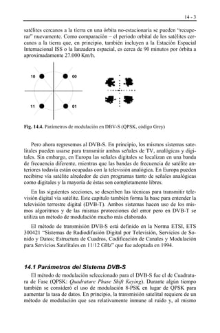 14 - 3

satélites cercanos a la tierra en una órbita no-estacionaria se pueden “recuperar” nuevamente. Como comparación – el periodo orbital de los satélites cercanos a la tierra que, en principio, también incluyen a la Estación Espacial
Internacional ISS o la lanzadera espacial, es cerca de 90 minutos por órbita a
aproximadamente 27.000 Km/h.

10

00

11

01

Fig. 14.4. Parámetros de modulación en DBV-S (QPSK, código Grey)

Pero ahora regresemos al DVB-S. En principio, los mismos sistemas satelitales pueden usarse para transmitir ambas señales de TV, analógicas y digitales. Sin embargo, en Europa las señales digitales se localizan en una banda
de frecuencia diferente, mientras que las bandas de frecuencia de satélite anteriores todavía están ocupadas con la televisión analógica. En Europa pueden
recibirse vía satélite alrededor de cien programas tanto de señales analógicas
como digitales y la mayoría de éstas son completamente libres.
En las siguientes secciones, se describen las técnicas para transmitir televisión digital vía satélite. Este capítulo también forma la base para entender la
televisión terrestre digital (DVB-T). Ambos sistemas hacen uso de los mismos algoritmos y de las mismas protecciones del error pero en DVB-T se
utiliza un método de modulación mucho más elaborado.
El método de transmisión DVB-S está definido en la Norma ETSI, ETS
300421 “Sistemas de Radiodifusión Digital por Televisión, Servicios de Sonido y Datos; Estructura de Cuadros, Codificación de Canales y Modulación
para Servicios Satelitales en 11/12 GHz” que fue adoptada en 1994.

14.1 Parámetros del Sistema DVB-S
El método de modulación seleccionado para el DVB-S fue el de Cuadratura de Fase (QPSK: Quadrature Phase Shift Keying). Durante algún tiempo
también se consideró el uso de modulación 8-PSK en lugar de QPSK para
aumentar la tasa de datos. En principio, la transmisión satelital requiere de un
método de modulación que sea relativamente inmune al ruido y, al mismo

 