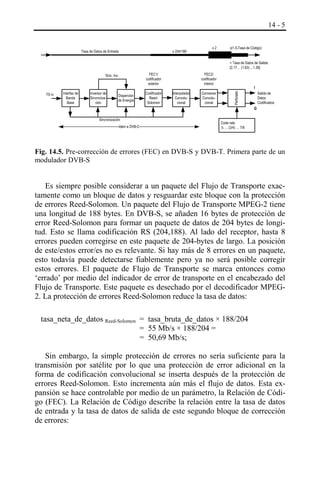 14 - 5

Tasa de Datos de Entrada

x 204/188

x2

x(1.5-Tasa de Código)
= Tasa de Datos de Salida:
[2.17… (1.63) ...1.36]

FEC1/
codificador
exterior

TS in

Interfaz de
Banda
Base

Inversor de
Sincronización

Disperción
de Energía

Codificador
ReedSolomon

FEC2/
codificador
interior
Interpolador
Convolucional

Conversor
Convolucional

I
Salida de
Datos
Codificados

Perforado

Sinc. Inv.

Q
Sincronización
Idem a DVB-C

Code rate
½ … (3/4) … 7/8

Fig. 14.5. Pre-corrección de errores (FEC) en DVB-S y DVB-T. Primera parte de un
modulador DVB-S

Es siempre posible considerar a un paquete del Flujo de Transporte exactamente como un bloque de datos y resguardar este bloque con la protección
de errores Reed-Solomon. Un paquete del Flujo de Transporte MPEG-2 tiene
una longitud de 188 bytes. En DVB-S, se añaden 16 bytes de protección de
error Reed-Solomon para formar un paquete de datos de 204 bytes de longitud. Esto se llama codificación RS (204,188). Al lado del receptor, hasta 8
errores pueden corregirse en este paquete de 204-bytes de largo. La posición
de este/estos error/es no es relevante. Si hay más de 8 errores en un paquete,
esto todavía puede detectarse fiablemente pero ya no será posible corregir
estos errores. El paquete de Flujo de Transporte se marca entonces como
‘errado’ por medio del indicador de error de transporte en el encabezado del
Flujo de Transporte. Este paquete es desechado por el decodificador MPEG2. La protección de errores Reed-Solomon reduce la tasa de datos:
tasa_neta_de_datos Reed-Solomon = tasa_bruta_de_datos × 188/204
= 55 Mb/s × 188/204 =
= 50,69 Mb/s;
Sin embargo, la simple protección de errores no sería suficiente para la
transmisión por satélite por lo que una protección de error adicional en la
forma de codificación convolucional se inserta después de la protección de
errores Reed-Solomon. Esto incrementa aún más el flujo de datos. Esta expansión se hace controlable por medio de un parámetro, la Relación de Código (FEC). La Relación de Código describe la relación entre la tasa de datos
de entrada y la tasa de datos de salida de este segundo bloque de corrección
de errores:

 