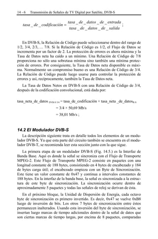 14 - 6

Transmisión de Señales de TV Digital por Satélite, DVB-S

tasa _ de _ codificación =

tasa _ de _ datos _ de _ entrada
;
tasa _ de _ datos _ de _ salida

En DVB-S, la Relación de Código puede seleccionarse dentro del rango de
1/2, 3/4, 2/3, … 7/8. Si la Relación de Código es 1/2, el Flujo de Datos se
incrementa por un factor de 2. La protección de errores es ahora máxima y la
Tasa de Datos neta ha caído a un mínimo. Una Relación de Código de 7/8
proporciona no sólo una sobretasa mínima sino también una mínima protección de errores. Por consiguiente, la Tasa de Datos neta disponible es máxima. Normalmente un compromiso bueno es una Relación de Código de 3/4.
La Relación de Código puede luego usarse para controlar la protección de
errores y así, recíprocamente, también la Tasa de Datos neta.
La Tasa de Datos Netos en DVB-S con una Relación de Código de 3/4,
después de la codificación convolucional, está dada por:
tasa_neta_de_datos DVB-S 3/4 = tasa_de_codificación × tasa_neta _de_datosR-S
= 3/4 × 50,69 Mb/s
= 38,01 Mb/s ;

14.2 El Modulador DVB-S
La descripción siguiente trata en detalle todos los elementos de un modulador DVB-S. Ya que esta parte del circuito también se encuentra en el modulador DVB-T, se recomienda leer esta sección junto con la que sigue.
La primera etapa de un modulador DVB-S (Fig. 14.5.) es la Interfaz de
Banda Base. Aquí es donde la señal se sincroniza con el Flujo de Transporte
MPEG-2. Este Flujo de Transporte MPEG-2 consiste en paquetes con una
longitud constante de 188 bytes, consistiendo en 4 bytes de encabezado y 184
de bytes carga útil; el encabezado empieza con un Byte de Sincronización.
Este tiene un valor constante de 0x47 y continua a intervalos constantes de
188 bytes. En la interfaz de la banda base, la señal es sincronizada a la estructura de este byte de sincronización. La sincronización ocurre dentro de
aproximadamente 5 paquetes y todas las señales de reloj se derivan de ésta.
En el próximo bloque, la Unidad de Dispersión de Energía, cada octavo
byte de sincronización es primero invertido. Es decir, 0x47 se vuelve 0xB8
luego de inversión de bits. Los otros 7 bytes de sincronización entre éstos
permanecen inalterados. Usando esta inversión del byte de sincronización, se
insertan luego marcas de tiempo adicionales dentro de la señal de datos que
son ciertas marcas de tiempo largas, por encima de 8 paquetes, comparadas

 