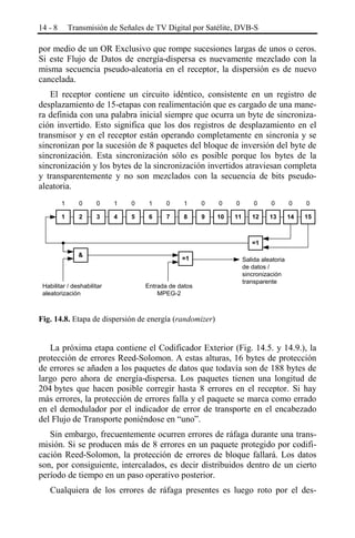 14 - 8

Transmisión de Señales de TV Digital por Satélite, DVB-S

por medio de un OR Exclusivo que rompe sucesiones largas de unos o ceros.
Si este Flujo de Datos de energía-dispersa es nuevamente mezclado con la
misma secuencia pseudo-aleatoria en el receptor, la dispersión es de nuevo
cancelada.
El receptor contiene un circuito idéntico, consistente en un registro de
desplazamiento de 15-etapas con realimentación que es cargado de una manera definida con una palabra inicial siempre que ocurra un byte de sincronización invertido. Esto significa que los dos registros de desplazamiento en el
transmisor y en el receptor están operando completamente en sincronía y se
sincronizan por la sucesión de 8 paquetes del bloque de inversión del byte de
sincronización. Esta sincronización sólo es posible porque los bytes de la
sincronización y los bytes de la sincronización invertidos atraviesan completa
y transparentemente y no son mezclados con la secuencia de bits pseudoaleatoria.
1

0

0

1

0

1

0

1

0

0

0

0

0

0

0

1

2

3

4

5

6

7

8

9

10

11

12

13

14

15

=1
&

Habilitar / deshabilitar
aleatorización

=1

Entrada de datos
MPEG-2

Salida aleatoria
de datos /
sincronización
transparente

Fig. 14.8. Etapa de dispersión de energía (randomizer)

La próxima etapa contiene el Codificador Exterior (Fig. 14.5. y 14.9.), la
protección de errores Reed-Solomon. A estas alturas, 16 bytes de protección
de errores se añaden a los paquetes de datos que todavía son de 188 bytes de
largo pero ahora de energía-dispersa. Los paquetes tienen una longitud de
204 bytes que hacen posible corregir hasta 8 errores en el receptor. Si hay
más errores, la protección de errores falla y el paquete se marca como errado
en el demodulador por el indicador de error de transporte en el encabezado
del Flujo de Transporte poniéndose en “uno”.
Sin embargo, frecuentemente ocurren errores de ráfaga durante una transmisión. Si se producen más de 8 errores en un paquete protegido por codificación Reed-Solomon, la protección de errores de bloque fallará. Los datos
son, por consiguiente, intercalados, es decir distribuidos dentro de un cierto
período de tiempo en un paso operativo posterior.
Cualquiera de los errores de ráfaga presentes es luego roto por el des-

 