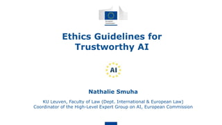 Ethics Guidelines for
Trustworthy AI
Nathalie Smuha
KU Leuven, Faculty of Law (Dept. International & European Law)
Coordinator of the High-Level Expert Group on AI, European Commission
 
