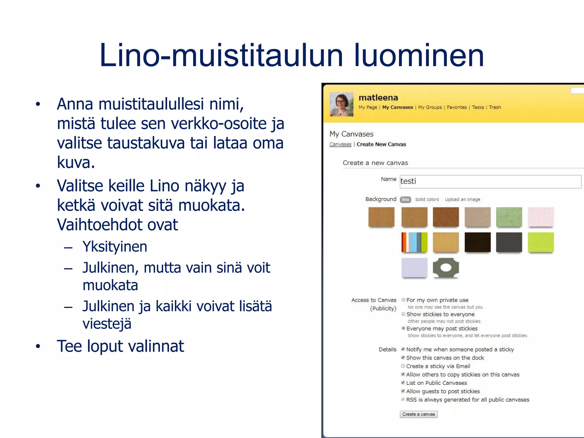 Lino-muistitaulun luominen
• Anna muistitaulullesi nimi,
mistä tulee sen verkko-osoite ja
valitse taustakuva tai lataa oma
kuva.
• Valitse keille Lino näkyy ja
ketkä voivat sitä muokata.
Vaihtoehdot ovat
– Yksityinen
– Julkinen, mutta vain sinä voit
muokata
– Julkinen ja kaikki voivat lisätä
viestejä
• Tee loput valinnat
 