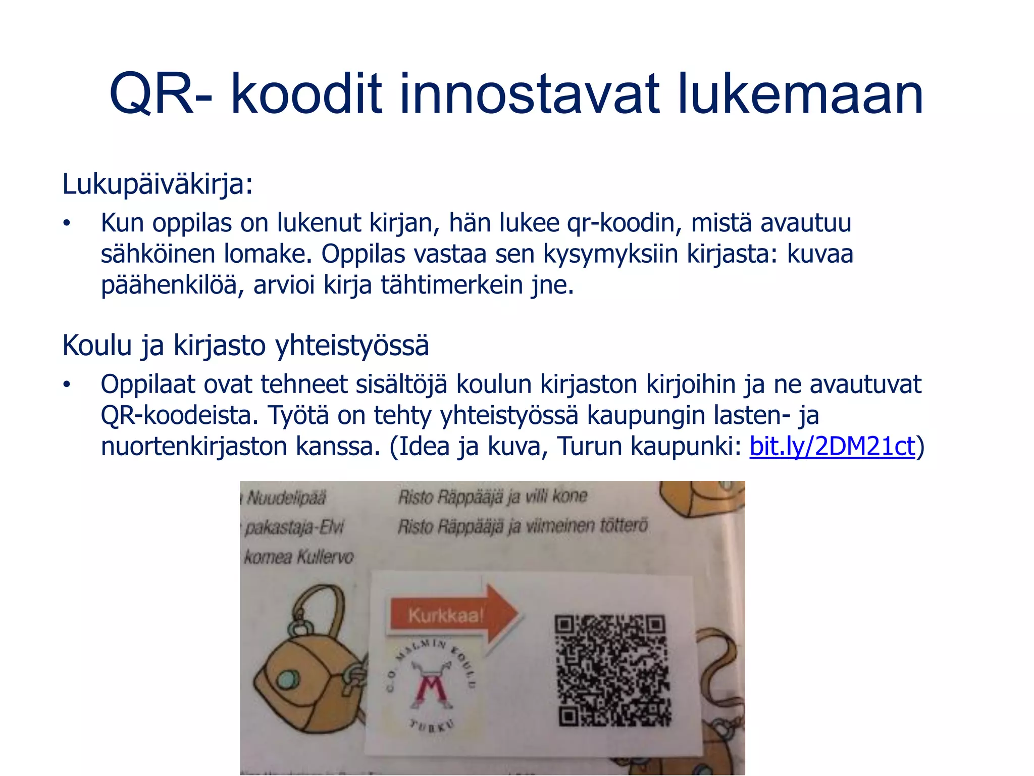 QR- koodit innostavat lukemaan
Lukupäiväkirja:
• Kun oppilas on lukenut kirjan, hän lukee qr-koodin, mistä avautuu
sähköinen lomake. Oppilas vastaa sen kysymyksiin kirjasta: kuvaa
päähenkilöä, arvioi kirja tähtimerkein jne.
Koulu ja kirjasto yhteistyössä
• Oppilaat ovat tehneet sisältöjä koulun kirjaston kirjoihin ja ne avautuvat
QR-koodeista. Työtä on tehty yhteistyössä kaupungin lasten- ja
nuortenkirjaston kanssa. (Idea ja kuva, Turun kaupunki: bit.ly/2DM21ct)
 